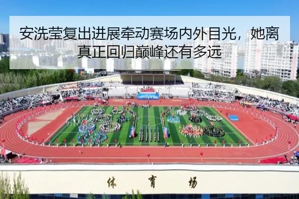 安洗莹复出进展牵动赛场内外目光，她离真正回归巅峰还有多远