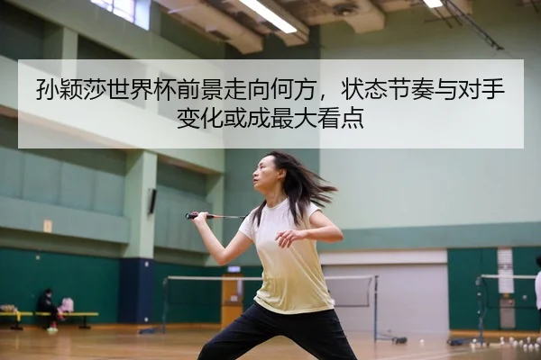 孙颖莎世界杯前景走向何方，状态节奏与对手变化或成最大看点