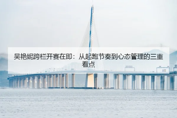 吴艳妮跨栏开赛在即：从起跑节奏到心态管理的三重看点